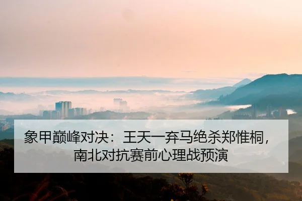 象甲巅峰对决：王天一弃马绝杀郑惟桐，南北对抗赛前心理战预演